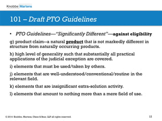 12 
© 2014 Knobbe, Martens, Olson & Bear, LLP all rights reserved. 
101 – Draft PTO Guidelines 
•PTO Guidelines—“Significantly Different”—against eligibility 
g) product claim--a natural product that is not markedly different in structure from naturally occurring products. 
h) high level of generality such that substantially all practical applications of the judicial exception are covered. 
i) elements that must be used/taken by others. 
j) elements that are well-understood/conventional/routine in the relevant field. 
k) elements that are insignificant extra-solution activity. 
l) elements that amount to nothing more than a mere field of use.  