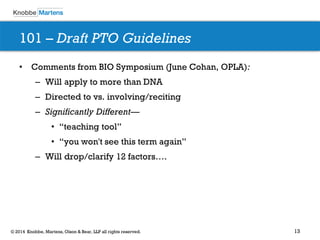 13 
© 2014 Knobbe, Martens, Olson & Bear, LLP all rights reserved. 
•Comments from BIO Symposium (June Cohan, OPLA): 
–Will apply to more than DNA 
–Directed to vs. involving/reciting 
–Significantly Different— 
•“teaching tool” 
•“you won't see this term again” 
–Will drop/clarify 12 factors…. 
101 – Draft PTO Guidelines  