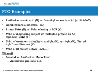 14 
© 2014 Knobbe, Martens, Olson & Bear, LLP all rights reserved. 
•Purified amazonic acid (N) vs. 5-methyl amazonic acid (artificial--Y) 
•Combinations of bacteria—(N) 
•Primer Pairs (N) vs. Mthd of using in PCR (Y) 
•Mthd of diagnosing subject w/ misfolded protein by Ab (specific…NiN) (Y) 
•Mthd of treatment using light: sunlight (N); syn light (N); filtered light/time/distance (Y) 
•Mthd of ID mutant BRCA2…(AI….) 
What of? 
•Isolated vs. Purified vs. Monoclonal 
–Antibiotics, proteins, etc. 
PTO Examples  