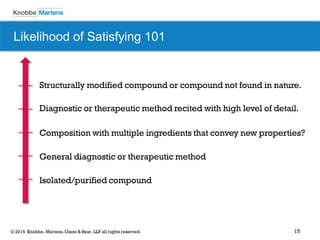 15 
© 2014 Knobbe, Martens, Olson & Bear, LLP all rights reserved. 
Likelihood of Satisfying 101 
Structurally modified compound or compound not found in nature. 
Diagnostic or therapeutic method recited with high level of detail. 
Composition with multiple ingredients that convey new properties? 
General diagnostic or therapeutic method 
Isolated/purified compound  