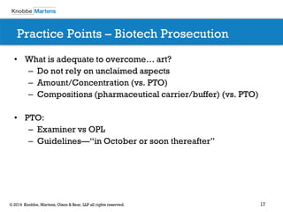 17 
© 2014 Knobbe, Martens, Olson & Bear, LLP all rights reserved. 
Practice Points – Biotech Prosecution 
•What is adequate to overcome… art? 
–Do not rely on unclaimed aspects 
–Amount/Concentration (vs. PTO) 
–Compositions (pharmaceutical carrier/buffer) (vs. PTO) 
•PTO: 
–Examiner vs OPL 
–Guidelines—“in October or soon thereafter” 
 