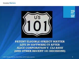 ©2012 Knobbe Martens, Olson & Bear, LLP all rights reserved. 
© 2014 Knobbe, Martens, Olson & Bear, LLP all rights reserved. 
2 
PATENT ELIGIBLE SUBJECT MATTER LIFE IN SOFTWARE/IT AFTER ALICE CORPORATION V. CLS BANK (AND OTHER RECENT 101 DECISIONS)  