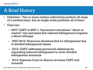 20 
© 2014 Knobbe, Martens, Olson & Bear, LLP all rights reserved. 
•Definition: Two or more entities collectively perform all steps of a method claim, but no single entity performs all of them. 
•Case law: 
–2007: CAFC in BMC v. Paymentech introduces “direct or control” test and states that induced infringement requires a direct infringer 
– 2007-2012: Numerous decisions find no infringement due to divided infringement issues 
– 2012: CAFC addresses perceived unfairness by expanding induced infringement to cover divided infringement scenarios 
– 2014: Supreme Court in Akamai reverses CAFC and remands 
A Brief History  