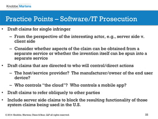 22 
© 2014 Knobbe, Martens, Olson & Bear, LLP all rights reserved. 
Practice Points – Software/IT Prosecution 
•Draft claims for single infringer 
–From the perspective of the interesting actor, e.g., server side v. client side 
–Consider whether aspects of the claim can be obtained from a separate service or whether the invention itself can be spun into a separate service 
•Draft claims that are directed to who will control/direct actions 
–The host/service provider? The manufacturer/owner of the end user device? 
–Who controls “the cloud”? Who controls a mobile app? 
•Draft claims to refer obliquely to other parties 
•Include server side claims to block the resulting functionality of those system claims being used in the U.S.  