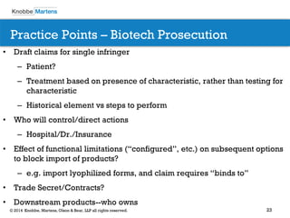 23 
© 2014 Knobbe, Martens, Olson & Bear, LLP all rights reserved. 
Practice Points – Biotech Prosecution 
•Draft claims for single infringer 
–Patient? 
–Treatment based on presence of characteristic, rather than testing for characteristic 
–Historical element vs steps to perform 
•Who will control/direct actions 
–Hospital/Dr./Insurance 
•Effect of functional limitations (“configured”, etc.) on subsequent options to block import of products? 
–e.g. import lyophilized forms, and claim requires “binds to” 
•Trade Secret/Contracts? 
•Downstream products--who owns 
 
