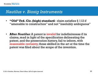 25 
© 2014 Knobbe, Martens, Olson & Bear, LLP all rights reserved. 
Nautilus v. Biosig Instruments 
•“Old” Fed. Cir. (high) standard: claim satisfies§112 if “amenable to construction” and not “insolubly ambiguous” 
•After Nautilus: A patent is invalid for indefiniteness if its claims, read in light of the specification delineating the patent, and the prosecution history, fail to inform, with reasonable certainty, those skilled in the art at the time the patent was filed about the scope of the invention. 
 