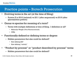 26 
© 2014 Knobbe, Martens, Olson & Bear, LLP all rights reserved. 
Practice points – Biotech Prosecution 
•Evolving terms in the art (at the time of filing) 
–Protein X in 2010 (isolated) vs 2011 (after sequenced) vs 2016 (after glycosylation pattern) 
•Genus vs species for meaning of a term? 
–Terms with multiple definitions at time of filing, 1 definition or all? 
•Molecular Weight (Teva Pharmaceuticals) 
•CDRs 
•Functionally defined or defining terms or degree 
–Hidden parameters that also could be defined? 
•How defining Kd? 
•How defining “activity” 
•“Product by process” or “product described by process” terms 
–Hidden parameters that also could be defined? 
 