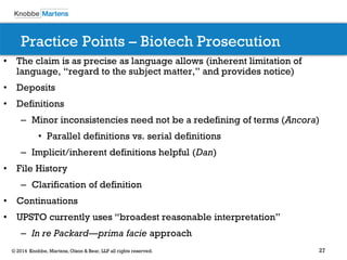 27 
© 2014 Knobbe, Martens, Olson & Bear, LLP all rights reserved. 
Practice Points – Biotech Prosecution 
•The claim is as precise as language allows (inherent limitation of language, “regard to the subject matter,” and provides notice) 
•Deposits 
•Definitions 
–Minor inconsistencies need not be a redefining of terms (Ancora) 
•Parallel definitions vs. serial definitions 
–Implicit/inherent definitions helpful (Dan) 
•File History 
–Clarification of definition 
•Continuations 
•UPSTO currently uses “broadest reasonable interpretation” 
–In re Packard—prima facie approach 
 