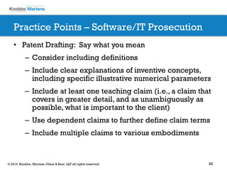 28 
© 2014 Knobbe, Martens, Olson & Bear, LLP all rights reserved. 
Practice Points – Software/IT Prosecution 
•Patent Drafting: Say what you mean 
–Consider including definitions 
–Include clear explanations of inventive concepts, including specific illustrative numerical parameters 
–Include at least one teaching claim (i.e., a claim that covers in greater detail, and as unambiguously as possible, what is important to the client) 
–Use dependent claims to further define claim terms 
–Include multiple claims to various embodiments 
 