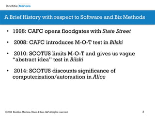 3 
© 2014 Knobbe, Martens, Olson & Bear, LLP all rights reserved. 
•1998: CAFC opens floodgates with State Street 
• 2008: CAFC introduces M-O-T test in Bilski 
• 2010: SCOTUS limits M-O-T and gives us vague “abstract idea” test in Bilski 
• 2014: SCOTUS discounts significance of computerization/automation in Alice 
A Brief History with respect to Software and Biz Methods  
