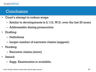 30 
© 2014 Knobbe, Martens, Olson & Bear, LLP all rights reserved. 
Conclusion 
•Court’s attempt to reduce scope 
–Similar to developments in§112, W.D. over the last 20 years 
–Addressable during prosecution 
•Drafting 
–Definitions 
–Larger number of narrower claims (support) 
•Pending 
–Narrower claims (more) 
•Issued: 
–Supp. Examination is available.  