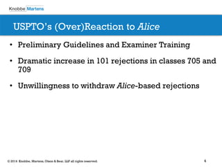 4 
© 2014 Knobbe, Martens, Olson & Bear, LLP all rights reserved. 
USPTO’s (Over)Reaction to Alice 
•Preliminary Guidelines and Examiner Training 
•Dramatic increase in 101 rejections in classes 705 and 709 
•Unwillingness to withdraw Alice-based rejections  