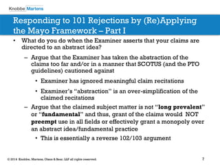 7 
© 2014 Knobbe, Martens, Olson & Bear, LLP all rights reserved. 
Responding to 101 Rejections by (Re)Applying the Mayo Framework – Part I 
•What do you do when the Examiner asserts that your claims are directed to an abstract idea? 
–Argue that the Examiner has taken the abstraction of the claims too far and/or in a manner that SCOTUS (and the PTO guidelines) cautioned against 
•Examiner has ignored meaningful claim recitations 
•Examiner’s “abstraction” is an over-simplification of the claimed recitations 
–Argue that the claimed subject matter is not “long prevalent” or “fundamental” and thus, grant of the claims would NOT preempt use in all fields or effectively grant a monopoly over an abstract idea/fundamental practice 
•This is essentially a reverse 102/103 argument  