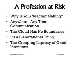 A Profession at Risk 
• Why Is Your Teacher Calling? 
• Anywhere, Any Time 
Communication 
• The Cloud Has No Boundaries 
• It’s a Generational Thing 
• The Creeping Leprosy of Good 
Intentions 
www.FrederickLane.com @Cybertraps 
 