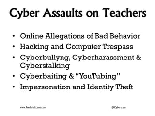 Cyber Assaults on Teachers 
• Online Allegations of Bad Behavior 
• Hacking and Computer Trespass 
• Cyberbullyng, Cyberharassment & 
Cyberstalking 
• Cyberbaiting & “YouTubing” 
• Impersonation and Identity Theft 
www.FrederickLane.com @Cybertraps 
 
