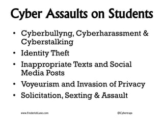 Cyber Assaults on Students 
• Cyberbullyng, Cyberharassment & 
Cyberstalking 
• Identity Theft 
• Inappropriate Texts and Social 
Media Posts 
• Voyeurism and Invasion of Privacy 
• Solicitation, Sexting & Assault 
www.FrederickLane.com @Cybertraps 
 