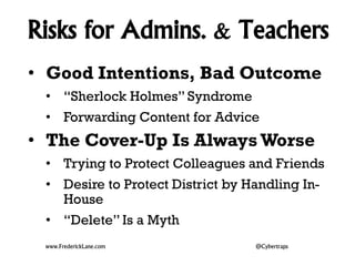 Risks for Admins. & Teachers 
• Good Intentions, Bad Outcome 
• “Sherlock Holmes” Syndrome 
• Forwarding Content for Advice 
• The Cover-Up Is Always Worse 
• Trying to Protect Colleagues and Friends 
• Desire to Protect District by Handling In- 
House 
• “Delete” Is a Myth 
www.FrederickLane.com @Cybertraps 
 