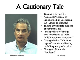 A Cautionary Tale 
• Ting-Yi Oei, now 64 
• Assistant Principal at 
Freedom HS in So. Riding, 
VA (Loudoun County) 
• Told to investigate rumors 
of sexting at HS 
• “Inappropriate” image 
was forwarded to Oei’s 
cellphone, then computer 
• Charged with “failure to 
report,” then contributing 
to delinquency of a minor 
• Charges ultimately 
dismissed 
www.FrederickLane.com @Cybertraps 
 