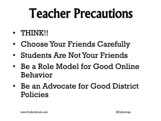 Teacher Precautions 
• THINK!! 
• Choose Your Friends Carefully 
• Students Are Not Your Friends 
• Be a Role Model for Good Online 
Behavior 
• Be an Advocate for Good District 
Policies 
www.FrederickLane.com @Cybertraps 
 