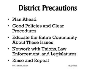 District Precautions 
• Plan Ahead 
• Good Policies and Clear 
Procedures 
• Educate the Entire Community 
About These Issues 
• Network with Unions, Law 
Enforcement, and Legislatures 
• Rinse and Repeat 
www.FrederickLane.com @Cybertraps 
 