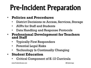 Pre-Incident Preparation 
• Policies and Procedures 
• District Decisions re Access, Services, Storage 
• AUPs for Staff and Students 
• Data Handling and Response Protocols 
• Professional Development for Teachers 
and Staff 
• Typically First Responders 
• Potential Legal Risks 
• Technology Is Continually Changing 
• Student Education 
• Critical Component of K-12 Curricula 
www.FrederickLane.com @Cybertraps 
 