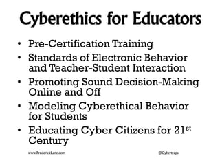Cyberethics for Educators 
• Pre-Certification Training 
• Standards of Electronic Behavior 
and Teacher-Student Interaction 
• Promoting Sound Decision-Making 
Online and Off 
• Modeling Cyberethical Behavior 
for Students 
• Educating Cyber Citizens for 21st 
Century 
www.FrederickLane.com @Cybertraps 
 