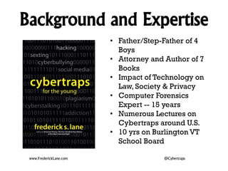 Background and Expertise 
• Father/Step-Father of 4 
Boys 
• Attorney and Author of 7 
Books 
• Impact of Technology on 
Law, Society & Privacy 
• Computer Forensics 
Expert -- 15 years 
• Numerous Lectures on 
Cybertraps around U.S. 
• 10 yrs on Burlington VT 
School Board 
www.FrederickLane.com @Cybertraps 
 