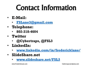 Contact Information 
• E-Mail: 
• FSLane3@gmail.com 
• Telephone: 
• 802-318-4604 
• Twitter 
• @Cybertraps, @FSL3 
• LinkedIn: 
• www.linkedin.com/in/fredericklane/ 
• SlideShare.net 
• www.slideshare.net/FSL3 
www.FrederickLane.com Cybertraps.wordpress.com 
 