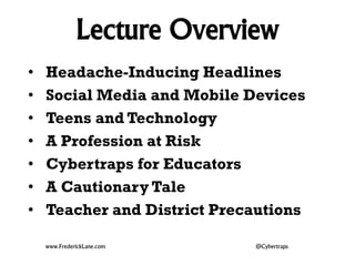 Lecture Overview 
• Headache-Inducing Headlines 
• Social Media and Mobile Devices 
• Teens and Technology 
• A Profession at Risk 
• Cybertraps for Educators 
• A Cautionary Tale 
• Teacher and District Precautions 
www.FrederickLane.com @Cybertraps 
 