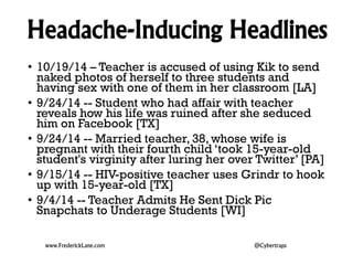 Headache-Inducing Headlines 
• 10/19/14 – Teacher is accused of using Kik to send 
naked photos of herself to three students and 
having sex with one of them in her classroom [LA] 
• 9/24/14 -- Student who had affair with teacher 
reveals how his life was ruined after she seduced 
him on Facebook [TX] 
• 9/24/14 -- Married teacher, 38, whose wife is 
pregnant with their fourth child ‘took 15-year-old 
student's virginity after luring her over Twitter’ [PA] 
• 9/15/14 -- HIV-positive teacher uses Grindr to hook 
up with 15-year-old [TX] 
• 9/4/14 -- Teacher Admits He Sent Dick Pic 
Snapchats to Underage Students [WI] 
www.FrederickLane.com @Cybertraps 
 