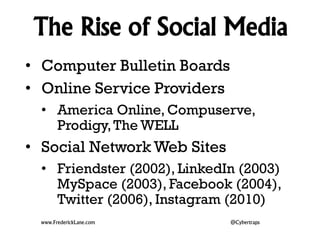 The Rise of Social Media 
• Computer Bulletin Boards 
• Online Service Providers 
• America Online, Compuserve, 
Prodigy, The WELL 
• Social Network Web Sites 
• Friendster (2002), LinkedIn (2003) 
MySpace (2003), Facebook (2004), 
Twitter (2006), Instagram (2010) 
www.FrederickLane.com @Cybertraps 
 