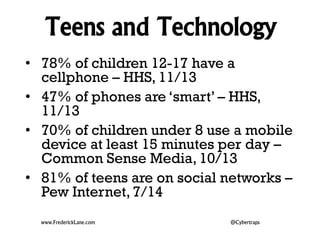 Teens and Technology 
• 78% of children 12-17 have a 
cellphone – HHS, 11/13 
• 47% of phones are ‘smart’ – HHS, 
11/13 
• 70% of children under 8 use a mobile 
device at least 15 minutes per day – 
Common Sense Media, 10/13 
• 81% of teens are on social networks – 
Pew Internet, 7/14 
www.FrederickLane.com @Cybertraps 
 