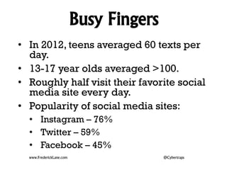Busy Fingers 
• In 2012, teens averaged 60 texts per 
day. 
• 13-17 year olds averaged >100. 
• Roughly half visit their favorite social 
media site every day. 
• Popularity of social media sites: 
• Instagram – 76% 
• Twitter – 59% 
• Facebook – 45% 
www.FrederickLane.com @Cybertraps 
 
