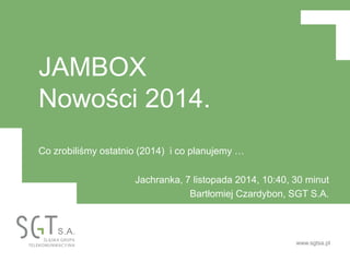 www.sgtsa.pl
JAMBOX
Nowości 2014.
Co zrobiliśmy ostatnio (2014) i co planujemy …
Jachranka, 7 listopada 2014, 10:40, 30 minut
Bartłomiej Czardybon, SGT S.A.
 