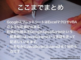 ここまでまとめ 
GoogleスプレッドシートはExcelマクロやVBA 
のような拡張が出来る 
拡張の仕組みをGoogleAppsScriptという 
開発時にはJavaScriptという言語を使って 
記述していきます。 
※ちなみにJavaScriptとJavaは全く別のも 
のです 
©jeffrey james pacres 
http://www.flickr.com/photos/jjpacres/3293117576/ 
 