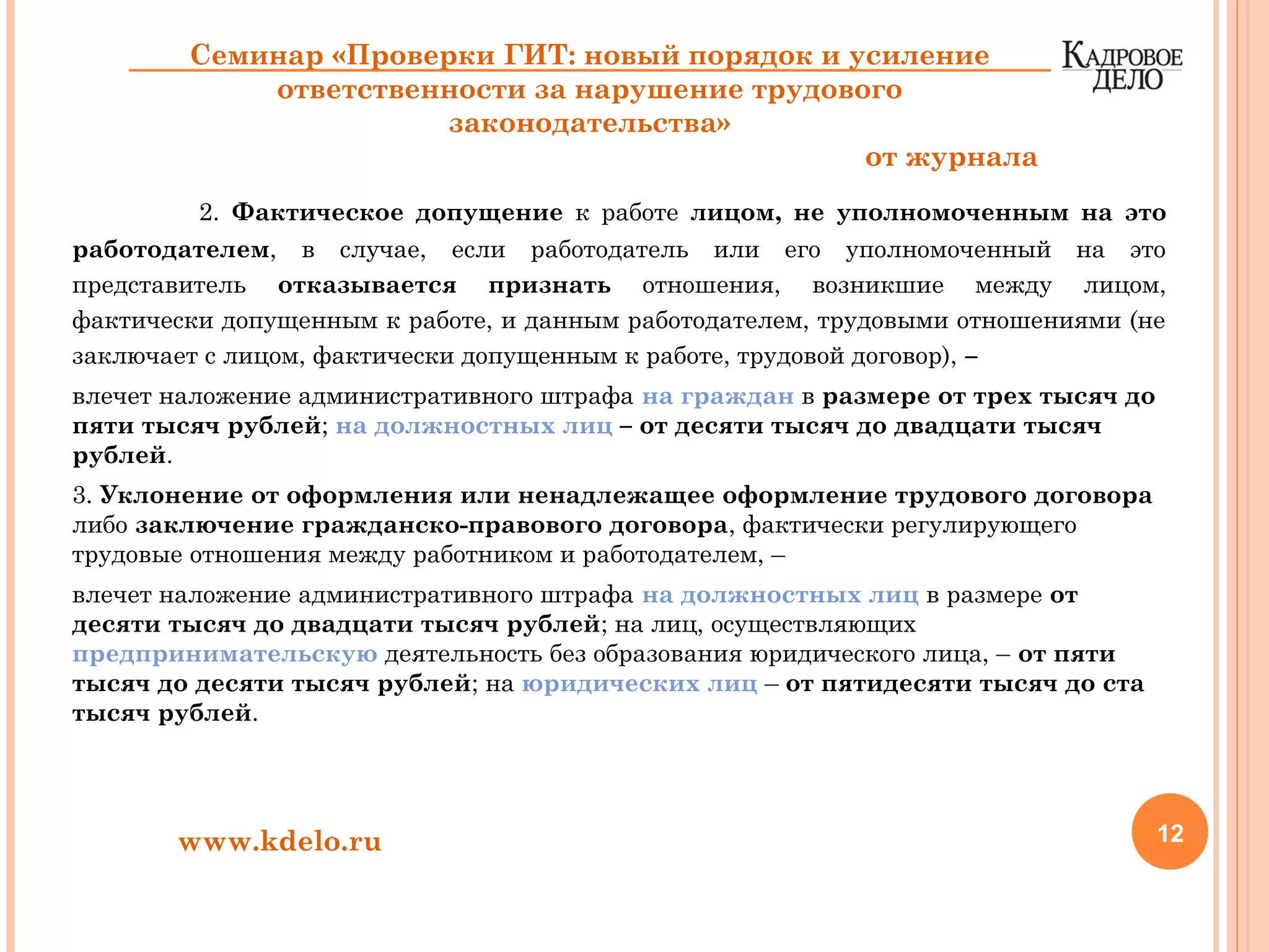 2. Фактическое допущение к работе лицом, не уполномоченным на это
работодателем, в случае, если работодатель или его уполномоченный на это
представитель отказывается признать отношения, возникшие между лицом,
фактически допущенным к работе, и данным работодателем, трудовыми отношениями (не
заключает с лицом, фактически допущенным к работе, трудовой договор), –
влечет наложение административного штрафа на граждан в размере от трех тысяч до
пяти тысяч рублей; на должностных лиц – от десяти тысяч до двадцати тысяч
рублей.
3. Уклонение от оформления или ненадлежащее оформление трудового договора
либо заключение гражданско-правового договора, фактически регулирующего
трудовые отношения между работником и работодателем, –
влечет наложение административного штрафа на должностных лиц в размере от
десяти тысяч до двадцати тысяч рублей; на лиц, осуществляющих
предпринимательскую деятельность без образования юридического лица, – от пяти
тысяч до десяти тысяч рублей; на юридических лиц – от пятидесяти тысяч до ста
тысяч рублей.
12www.kdelo.ru
Семинар «Проверки ГИТ: новый порядок и усиление
ответственности за нарушение трудового
законодательства»
от журнала
 