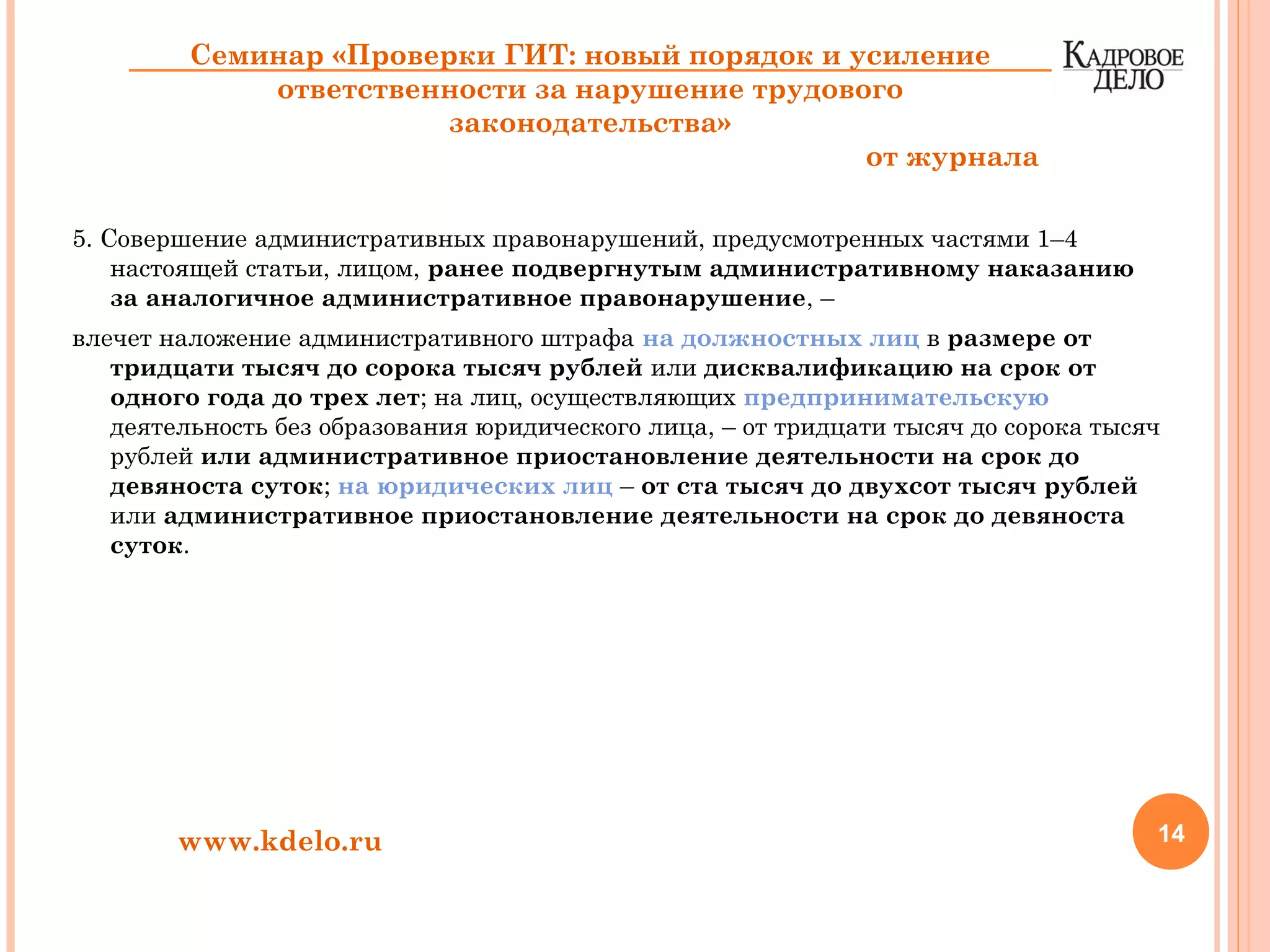 5. Совершение административных правонарушений, предусмотренных частями 1–4
настоящей статьи, лицом, ранее подвергнутым административному наказанию
за аналогичное административное правонарушение, –
влечет наложение административного штрафа на должностных лиц в размере от
тридцати тысяч до сорока тысяч рублей или дисквалификацию на срок от
одного года до трех лет; на лиц, осуществляющих предпринимательскую
деятельность без образования юридического лица, – от тридцати тысяч до сорока тысяч
рублей или административное приостановление деятельности на срок до
девяноста суток; на юридических лиц – от ста тысяч до двухсот тысяч рублей
или административное приостановление деятельности на срок до девяноста
суток.
14www.kdelo.ru
Семинар «Проверки ГИТ: новый порядок и усиление
ответственности за нарушение трудового
законодательства»
от журнала
 