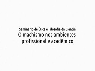 Seminário de Ética e Filosofia da Ciência 
O machismo nos ambientes 
profissional e acadêmico 
 