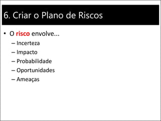 6. Criar o Plano de Riscos
• O risco envolve...
– Incerteza
– Impacto
– Probabilidade
– Oportunidades
– Ameaças
 