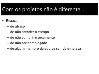 Com os projetos não é diferente...
• Risco...
– de atraso
– de não atender o escopo
– de não cumprir o orçamento
– de não ser homologado
– de algum membro da equipe sair da empresa
 