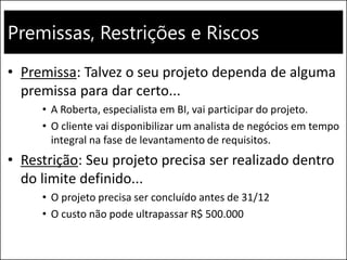 Premissas, Restrições e Riscos
• Premissa: Talvez o seu projeto dependa de alguma
premissa para dar certo...
• A Roberta, especialista em BI, vai participar do projeto.
• O cliente vai disponibilizar um analista de negócios em tempo
integral na fase de levantamento de requisitos.
• Restrição: Seu projeto precisa ser realizado dentro
do limite definido...
• O projeto precisa ser concluído antes de 31/12
• O custo não pode ultrapassar R$ 500.000
 