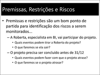 Premissas, Restrições e Riscos
• Premissas e restrições são um bom ponto de
partida para identificação dos riscos a serem
monitorados...
– A Roberta, especialista em BI, vai participar do projeto.
• Quais eventos podem tirar a Roberta do projeto?
• O que faremos se ela sair?
– O projeto precisa ser concluído antes de 31/12
• Quais eventos podem fazer com que o projeto atrase?
• O que faremos se o projeto atrasar?
 