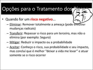 Opções para o Tratamento dos Riscos
• Quando for um risco negativo...
– Eliminar: Remover totalmente a ameaça (pode envolver
mudanças radicais)
– Transferir: Repassar o risco para um terceiro, mas não o
elimina (por exemplo: Seguro)
– Mitigar: Reduzir o impacto ou a probabilidade
– Aceitar: Conheço o risco, sua probabilidade e seu impacto,
mas concluí que é melhor “deixar a vida me levar” e atuar
somente se o risco ocorrer
 