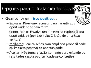 Opções para o Tratamento dos Riscos
• Quando for um risco positivo...
– Explorar: Direciono recursos para garantir que a
oportunidade se concretize
– Compartilhar: Envolvo um terceiro na exploração da
oportunidade (por exemplo: Criação de uma joint
venture)
– Melhorar: Realizo ações para ampliar a probabilidade
ou impacto positivo da oportunidade
– Aceitar: Não tomarei ação, somente aproveitando os
resultados caso a oportunidade se concretize
 