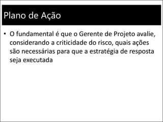 Plano de Ação
• O fundamental é que o Gerente de Projeto avalie,
considerando a criticidade do risco, quais ações
são necessárias para que a estratégia de resposta
seja executada
 