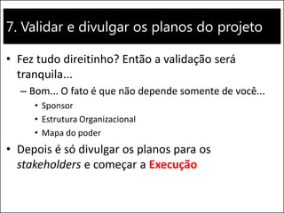 7. Validar e divulgar os planos do projeto
• Fez tudo direitinho? Então a validação será
tranquila...
– Bom... O fato é que não depende somente de você...
• Sponsor
• Estrutura Organizacional
• Mapa do poder
• Depois é só divulgar os planos para os
stakeholders e começar a Execução
 