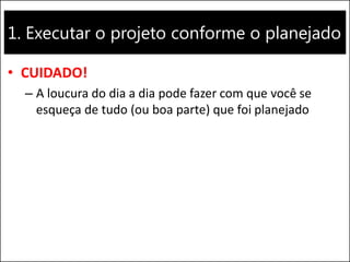 1. Executar o projeto conforme o planejado
• CUIDADO!
– A loucura do dia a dia pode fazer com que você se
esqueça de tudo (ou boa parte) que foi planejado
 