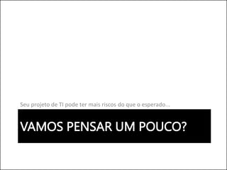 VAMOS PENSAR UM POUCO?
Seu projeto de TI pode ter mais riscos do que o esperado...
 
