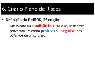 6. Criar o Plano de Riscos
• Definição do PMBOK, 5ª edição:
– Um evento ou condição incerta que, se ocorrer,
provocará um efeito positivo ou negativo nos
objetivos de um projeto
 
