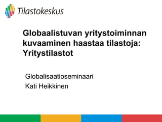 Globaalistuvan yritystoiminnan
kuvaaminen haastaa tilastoja:
Yritystilastot
Globalisaatioseminaari
Kati Heikkinen
 